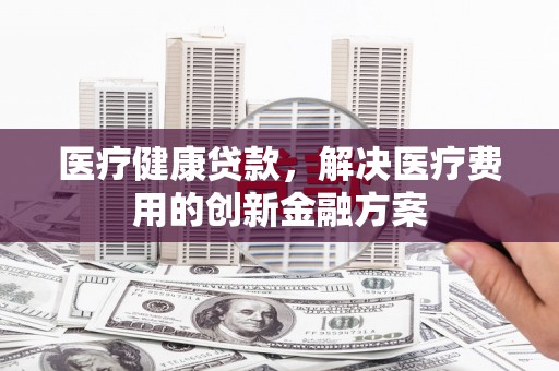 武陟医疗健康贷款，解决医疗费用的创新金融方案