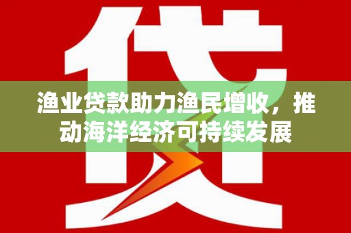 武陟渔业贷款助力渔民增收，推动海洋经济可持续发展