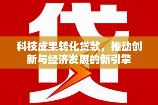 武陟科技成果转化贷款，推动创新与经济发展的新引擎