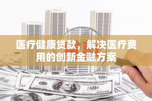 武陟医疗健康贷款，解决医疗费用的创新金融方案