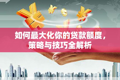 武陟如何最大化你的贷款额度，策略与技巧全解析