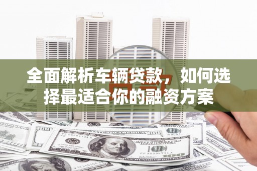武陟全面解析车辆贷款，如何选择最适合你的融资方案