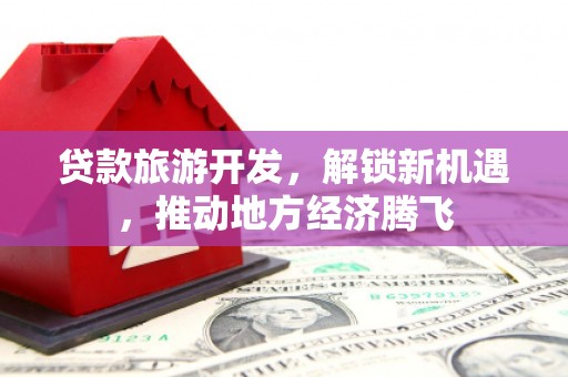 武陟贷款旅游开发，解锁新机遇，推动地方经济腾飞
